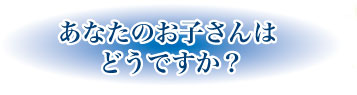 あなたのお子さんはどうですか?