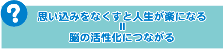 思い込みをなくすと人生が楽になる ＝ 脳の活性化につながる 